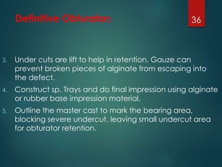 Definitive Obturators 
3. Under cuts are lift to help in retention. Gauze can 
36 
prevent broken pieces of alginate from escaping into 
the defect. 
4. Construct sp. Trays and do final impression using alginate 
or rubber base impression material. 
5. Outline the master cast to mark the bearing area, 
blocking severe undercut, leaving small undercut area 
for obturator retention. 
 
