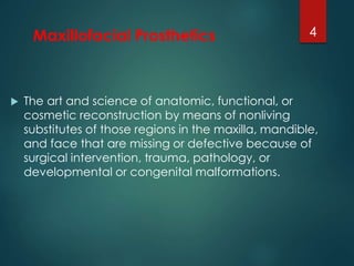 Maxillofacial Prosthetics 
 The art and science of anatomic, functional, or 
4 
cosmetic reconstruction by means of nonliving 
substitutes of those regions in the maxilla, mandible, 
and face that are missing or defective because of 
surgical intervention, trauma, pathology, or 
developmental or congenital malformations. 
 