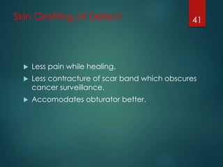Skin Grafting of Defect 
 Less pain while healing. 
 Less contracture of scar band which obscures 
cancer surveillance. 
 Accomodates obturator better. 
41 
 