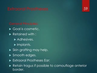 Extraoral Prostheses 
General Principles: 
 Goal is cosmetic. 
 Retained with : 
 Adhesives. 
 Implants. 
 Skin grafting may help. 
 Smooth edges. 
 Extraoral Prostheses Ear: 
 Retain tragus if possible to camouflage anterior 
border. 
59 
 