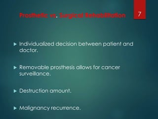Prosthetic vs. Surgical Rehabilitation 
 Individualized decision between patient and 
doctor. 
 Removable prosthesis allows for cancer 
surveillance. 
 Destruction amount. 
 Malignancy recurrence. 
7 
 
