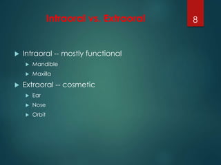 Intraoral vs. Extraoral 
 Intraoral -- mostly functional 
 Mandible 
 Maxilla 
 Extraoral -- cosmetic 
 Ear 
 Nose 
 Orbit 
8 
 