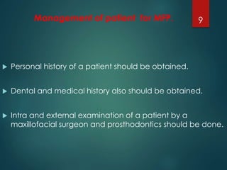 Management of patient for MFP. 
 Personal history of a patient should be obtained. 
9 
 Dental and medical history also should be obtained. 
 Intra and external examination of a patient by a 
maxillofacial surgeon and prosthodontics should be done. 
 