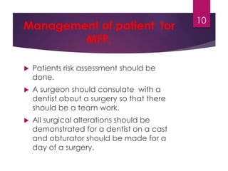Management of patient for 
MFP. 
 Patients risk assessment should be 
done. 
 A surgeon should consulate with a 
dentist about a surgery so that there 
should be a team work. 
 All surgical alterations should be 
demonstrated for a dentist on a cast 
and obturator should be made for a 
day of a surgery. 
10 
 