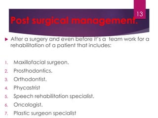 Post surgical management. 
 After a surgery and even before it’s a team work for a 
rehabilitation of a patient that includes: 
1. Maxillofacial surgeon. 
2. Prosthodontics. 
3. Orthodontist. 
4. Phycastrist 
5. Speech rehabilitation specialist. 
6. Oncologist. 
7. Plastic surgeon specialist 
13 
 