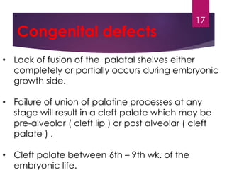 Congenital defects 
• Lack of fusion of the palatal shelves either 
completely or partially occurs during embryonic 
growth side. 
• Failure of union of palatine processes at any 
stage will result in a cleft palate which may be 
pre-alveolar ( cleft lip ) or post alveolar ( cleft 
palate ) . 
• Cleft palate between 6th – 9th wk. of the 
embryonic life. 
17 
 