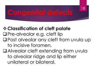 Congenital defects 
Classification of cleft palate 
Pre-alveolar e.g. cleft lip 
Post alveolar any cleft from uvula up 
to incisive foramen. 
Alveolar cleft extending from uvula 
to alveolar ridge and lip either 
unilateral or bilateral. 
18 
 