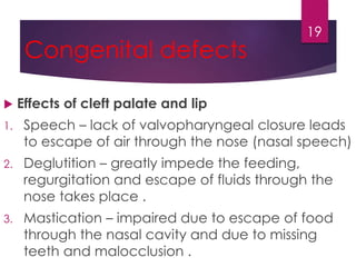 Congenital defects 
19 
 Effects of cleft palate and lip 
1. Speech – lack of valvopharyngeal closure leads 
to escape of air through the nose (nasal speech) 
2. Deglutition – greatly impede the feeding, 
regurgitation and escape of fluids through the 
nose takes place . 
3. Mastication – impaired due to escape of food 
through the nasal cavity and due to missing 
teeth and malocclusion . 
 