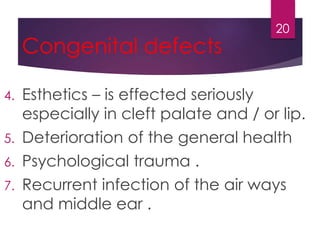 Congenital defects 
4. Esthetics – is effected seriously 
especially in cleft palate and / or lip. 
5. Deterioration of the general health 
6. Psychological trauma . 
7. Recurrent infection of the air ways 
and middle ear . 
20 
 