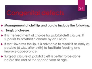 Congenital defects 
 Management of cleft lip and palate Include the following: 
A. Surgical closure 
 It is the treatment of choice for palatal cleft closure. It 
superior to prosthetic closure by obturator. 
 If cleft involves the lip, it is advisable to repair it as early as 
possible (6 wks. after birth) to facilitate feeding and 
improve appearance. 
 Surgical closure of palatal cleft is better to be done 
before the end of the second year of age. 
21 
 