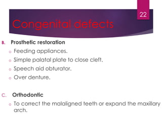 Congenital defects 
B. Prosthetic restoration 
o Feeding appliances. 
o Simple palatal plate to close cleft. 
o Speech aid obturator. 
o Over denture. 
C. Orthodontic 
22 
o To correct the malaligned teeth or expand the maxillary 
arch. 
 