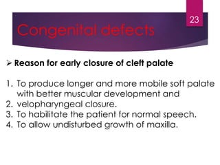 Congenital defects 
 Reason for early closure of cleft palate 
23 
1. To produce longer and more mobile soft palate 
with better muscular development and 
2. velopharyngeal closure. 
3. To habilitate the patient for normal speech. 
4. To allow undisturbed growth of maxilla. 
 