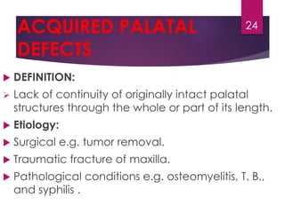 ACQUIRED PALATAL 
DEFECTS 
 DEFINITION: 
 Lack of continuity of originally intact palatal 
structures through the whole or part of its length. 
 Etiology: 
 Surgical e.g. tumor removal. 
 Traumatic fracture of maxilla. 
 Pathological conditions e.g. osteomyelitis, T. B., 
and syphilis . 
24 
 