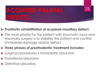 ACQUIRED PALATAL 
DEFECTS 
 Prosthetic rehabilitation of acquired maxillary defect: 
 The main priority for the patient with traumatic injury and 
traumatic surgery is to stabilize the patient and control 
immediate damage and/or defect. 
 Three phases of prosthodontic treatment includes: 
 Surgical procedures + Immediate obturator. 
 Transitional obturator. 
 Definitive obturator. 
25 
 