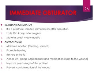 IMMEDIATE OBTURATOR 
 IMMEDIATE OBTURATOR 
1. It is a prosthesis inserted immediately after operation 
2. Lasts 10-14 days after surgery 
3. Material used, mostly acrylic 
 ADVANTAGES: 
1. Maintain function (feeding, speech) 
2. Promote healing 
3. Restore esthetic 
4. Act as stint (keep surgical pack and medication close to the wound) 
5. Improve psychology of the patient 
6. Prevent contamination of the wound 
26 
 