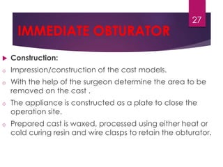 IMMEDIATE OBTURATOR 
 Construction: 
o Impression/construction of the cast models. 
27 
o With the help of the surgeon determine the area to be 
removed on the cast . 
o The appliance is constructed as a plate to close the 
operation site. 
o Prepared cast is waxed, processed using either heat or 
cold curing resin and wire clasps to retain the obturator. 
 