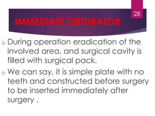 IMMEDIATE OBTURATOR 
28 
o During operation eradication of the 
involved area, and surgical cavity is 
filled with surgical pack. 
o We can say, it is simple plate with no 
teeth and constructed before surgery 
to be inserted immediately after 
surgery . 
 
