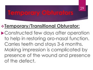 Temporary Obturators 
Temporary/Transitional Obturator: 
29 
Constructed few days after operation 
to help in restoring oro-nasal function. 
Carries teeth and stays 3-6 months. 
Making impression is complicated by 
presence of the wound and presence 
of the defect. 
 