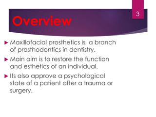 Overview 
 Maxillofacial prosthetics is a branch 
of prosthodontics in dentistry. 
 Main aim is to restore the function 
and esthetics of an individual. 
 Its also approve a psychological 
state of a patient after a trauma or 
surgery. 
3 
 