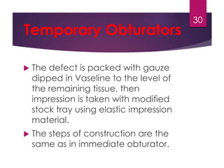 Temporary Obturators 
 The defect is packed with gauze 
dipped in Vaseline to the level of 
the remaining tissue, then 
impression is taken with modified 
stock tray using elastic impression 
material. 
 The steps of construction are the 
same as in immediate obturator. 
30 
 