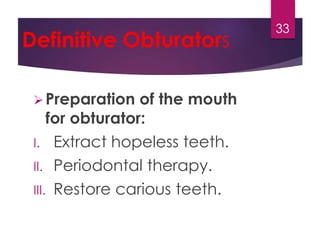 Definitive Obturators 
Preparation of the mouth 
for obturator: 
I. Extract hopeless teeth. 
II. Periodontal therapy. 
III. Restore carious teeth. 
33 
 