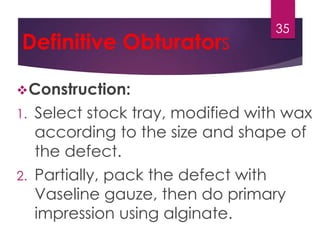 Definitive Obturators 
35 
Construction: 
1. Select stock tray, modified with wax 
according to the size and shape of 
the defect. 
2. Partially, pack the defect with 
Vaseline gauze, then do primary 
impression using alginate. 
 