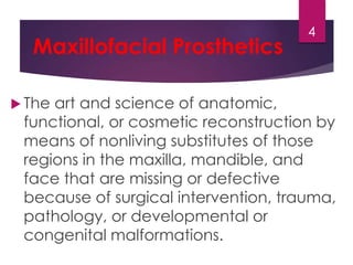 Maxillofacial Prosthetics 
4 
 The art and science of anatomic, 
functional, or cosmetic reconstruction by 
means of nonliving substitutes of those 
regions in the maxilla, mandible, and 
face that are missing or defective 
because of surgical intervention, trauma, 
pathology, or developmental or 
congenital malformations. 
 