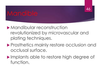 Mandible 
46 
 Mandibular reconstruction 
revolutionized by microvascular and 
plating techniques. 
 Prosthetics mainly restore occlusion and 
occlusal surface. 
 Implants able to restore high degree of 
function. 
 
