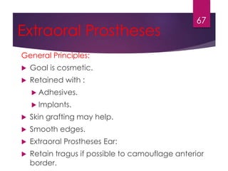 Extraoral Prostheses 
General Principles: 
 Goal is cosmetic. 
 Retained with : 
 Adhesives. 
 Implants. 
 Skin grafting may help. 
 Smooth edges. 
 Extraoral Prostheses Ear: 
 Retain tragus if possible to camouflage anterior 
border. 
67 
 
