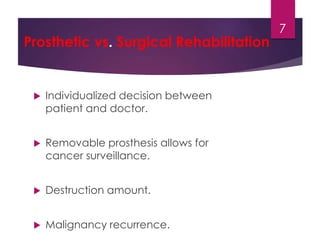 Prosthetic vs. Surgical Rehabilitation 
 Individualized decision between 
patient and doctor. 
 Removable prosthesis allows for 
cancer surveillance. 
 Destruction amount. 
 Malignancy recurrence. 
7 
 