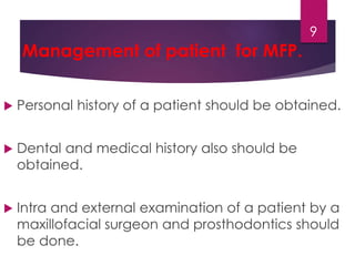 Management of patient for MFP. 
9 
 Personal history of a patient should be obtained. 
 Dental and medical history also should be 
obtained. 
 Intra and external examination of a patient by a 
maxillofacial surgeon and prosthodontics should 
be done. 
 