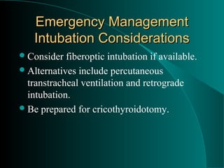 Emergency Management
    Intubation Considerations
 Consider  fiberoptic intubation if available.
 Alternatives include percutaneous
  transtracheal ventilation and retrograde
  intubation.
 Be prepared for cricothyroidotomy.
 