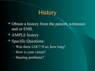 History
 Obtain a history from the patient, witnesses
  and or EMS.
 AMPLE history
 Specific Questions:
  – Was there LOC? If so, how long?
  – How is your vision?
  – Hearing problems?
 