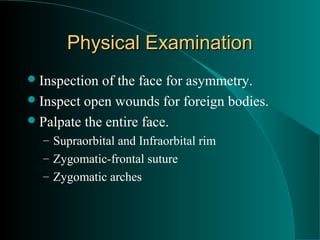 Physical Examination
 Inspection of the face for asymmetry.
 Inspect open wounds for foreign bodies.
 Palpate the entire face.
  – Supraorbital and Infraorbital rim
  – Zygomatic-frontal suture
  – Zygomatic arches
 