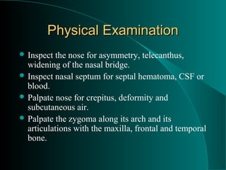 Physical Examination
 Inspect  the nose for asymmetry, telecanthus,
  widening of the nasal bridge.
 Inspect nasal septum for septal hematoma, CSF or
  blood.
 Palpate nose for crepitus, deformity and
  subcutaneous air.
 Palpate the zygoma along its arch and its
  articulations with the maxilla, frontal and temporal
  bone.
 