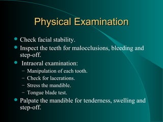 Physical Examination
 Check  facial stability.
 Inspect the teeth for malocclusions, bleeding and
  step-off.
 Intraoral examination:
   –   Manipulation of each tooth.
   –   Check for lacerations.
   –   Stress the mandible.
   –   Tongue blade test.
 Palpate the mandible for tenderness, swelling and
  step-off.
 