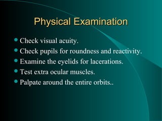Physical Examination
 Check  visual acuity.
 Check pupils for roundness and reactivity.
 Examine the eyelids for lacerations.
 Test extra ocular muscles.
 Palpate around the entire orbits..
 
