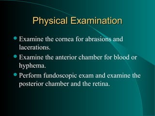 Physical Examination
 Examine   the cornea for abrasions and
  lacerations.
 Examine the anterior chamber for blood or
  hyphema.
 Perform fundoscopic exam and examine the
  posterior chamber and the retina.
 