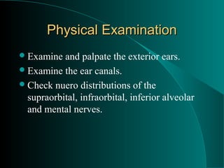 Physical Examination
 Examine  and palpate the exterior ears.
 Examine the ear canals.
 Check nuero distributions of the
  supraorbital, infraorbital, inferior alveolar
  and mental nerves.
 
