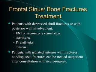 Frontal Sinus/ Bone Fractures
          Treatment
 Patients with depressed skull fractures or with
  posterior wall involvement.
   – ENT or nuerosurgery consultation.
   – Admission.
   – IV antibiotics.
   – Tetanus.
 Patients with isolated anterior wall fractures,
  nondisplaced fractures can be treated outpatient
  after consultation with neurosurgery.
 