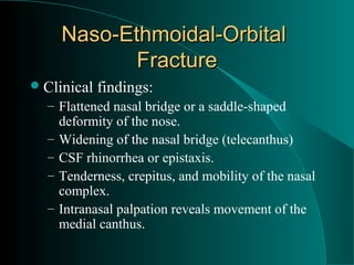 Naso-Ethmoidal-Orbital
             Fracture
 Clinical   findings:
  – Flattened nasal bridge or a saddle-shaped
      deformity of the nose.
  –   Widening of the nasal bridge (telecanthus)
  –   CSF rhinorrhea or epistaxis.
  –   Tenderness, crepitus, and mobility of the nasal
      complex.
  –   Intranasal palpation reveals movement of the
      medial canthus.
 