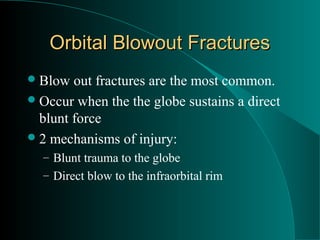 Orbital Blowout Fractures
 Blow  out fractures are the most common.
 Occur when the the globe sustains a direct
  blunt force
 2 mechanisms of injury:
  – Blunt trauma to the globe
  – Direct blow to the infraorbital rim
 