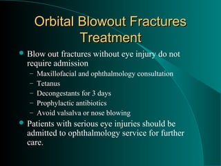 Orbital Blowout Fractures
               Treatment
 Blow  out fractures without eye injury do not
  require admission
   –   Maxillofacial and ophthalmology consultation
   –   Tetanus
   –   Decongestants for 3 days
   –   Prophylactic antibiotics
   –   Avoid valsalva or nose blowing
 Patientswith serious eye injuries should be
  admitted to ophthalmology service for further
  care.
 