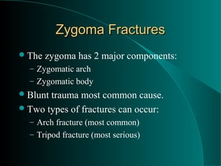 Zygoma Fractures
 The   zygoma has 2 major components:
  – Zygomatic arch
  – Zygomatic body
 Blunttrauma most common cause.
 Two types of fractures can occur:
  – Arch fracture (most common)
  – Tripod fracture (most serious)
 