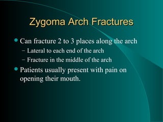Zygoma Arch Fractures
 Can   fracture 2 to 3 places along the arch
  – Lateral to each end of the arch
  – Fracture in the middle of the arch
 Patientsusually present with pain on
  opening their mouth.
 