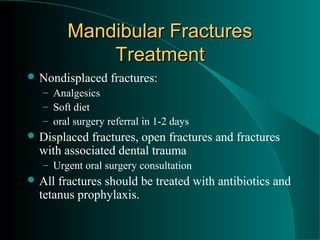 Mandibular Fractures
            Treatment
 Nondisplaced    fractures:
  – Analgesics
  – Soft diet
  – oral surgery referral in 1-2 days
 Displaced fractures, open fractures and fractures
  with associated dental trauma
  – Urgent oral surgery consultation
 All fractures should be treated with antibiotics and
  tetanus prophylaxis.
 