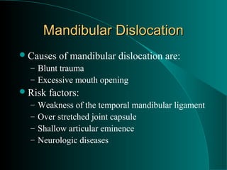 Mandibular Dislocation
 Causes   of mandibular dislocation are:
  – Blunt trauma
  – Excessive mouth opening
 Risk   factors:
  –   Weakness of the temporal mandibular ligament
  –   Over stretched joint capsule
  –   Shallow articular eminence
  –   Neurologic diseases
 