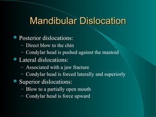 Mandibular Dislocation
 Posterior   dislocations:
   – Direct blow to the chin
   – Condylar head is pushed against the mastoid
 Lateral   dislocations:
   – Associated with a jaw fracture
   – Condylar head is forced laterally and superiorly
 Superior    dislocations:
   – Blow to a partially open mouth
   – Condylar head is force upward
 