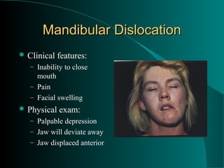 Mandibular Dislocation
 Clinical   features:
   – Inability to close
     mouth
   – Pain
   – Facial swelling
 Physical   exam:
   – Palpable depression
   – Jaw will deviate away
   – Jaw displaced anterior
 