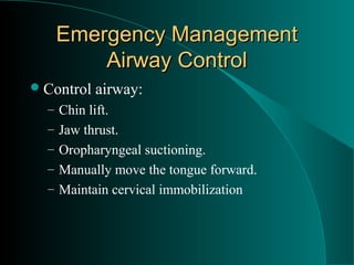 Emergency Management
       Airway Control
 Control   airway:
  – Chin lift.
  – Jaw thrust.
  – Oropharyngeal suctioning.
  – Manually move the tongue forward.
  – Maintain cervical immobilization
 